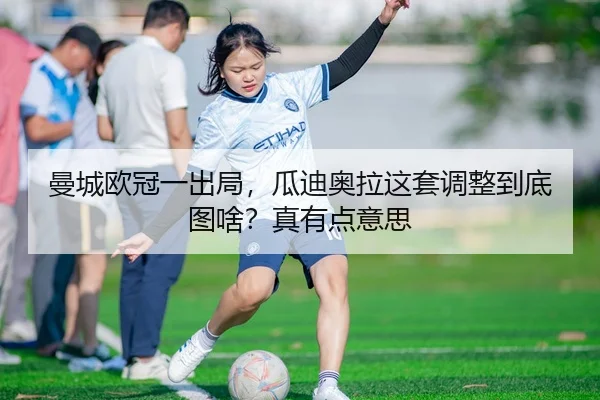 曼城欧冠一出局，瓜迪奥拉这套调整到底图啥？真有点意思