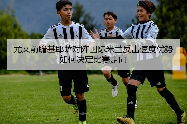 尤文前瞻基耶萨对阵国际米兰反击速度优势如何决定比赛走向