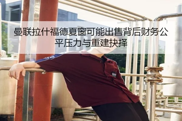 曼联拉什福德夏窗可能出售背后财务公平压力与重建抉择