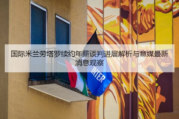 国际米兰劳塔罗续约年薪谈判进展解析与意媒最新消息观察