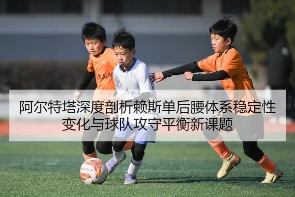 阿尔特塔深度剖析赖斯单后腰体系稳定性变化与球队攻守平衡新课题