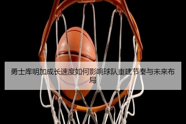 勇士库明加成长速度如何影响球队重建节奏与未来布局