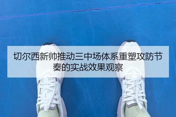 切尔西新帅推动三中场体系重塑攻防节奏的实战效果观察