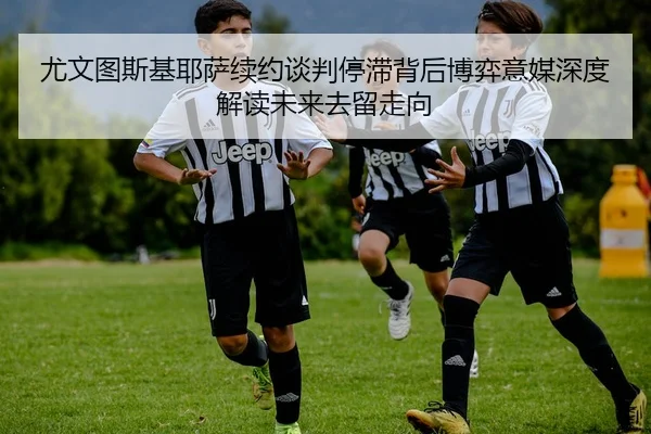 尤文图斯基耶萨续约谈判停滞背后博弈意媒深度解读未来去留走向
