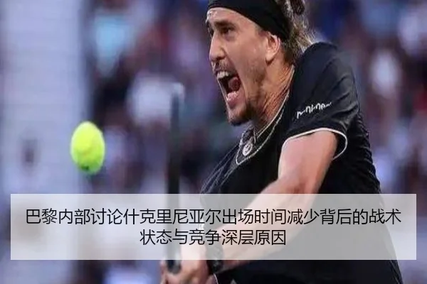 巴黎内部讨论什克里尼亚尔出场时间减少背后的战术状态与竞争深层原因