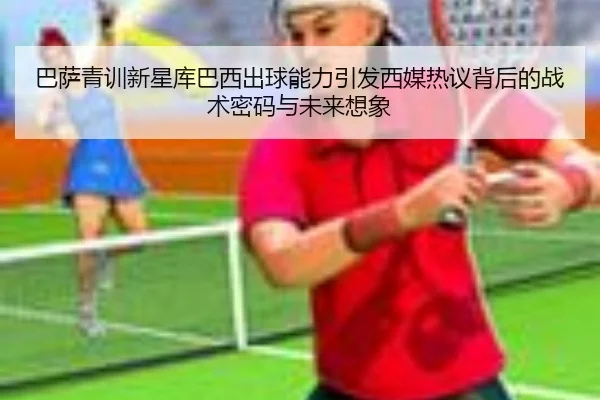 巴萨青训新星库巴西出球能力引发西媒热议背后的战术密码与未来想象