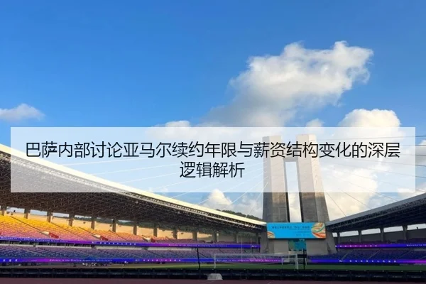 巴萨内部讨论亚马尔续约年限与薪资结构变化的深层逻辑解析