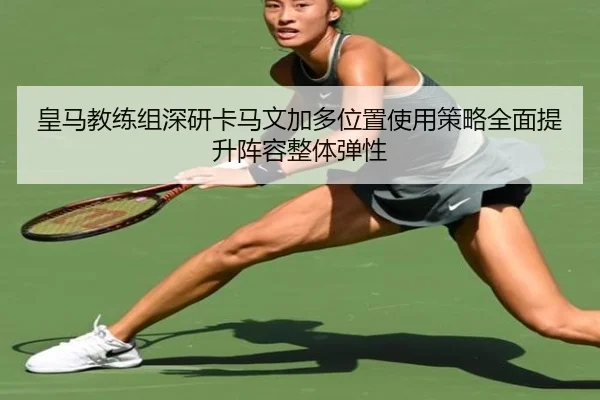 皇马教练组深研卡马文加多位置使用策略全面提升阵容整体弹性