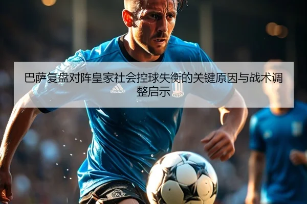 巴萨复盘对阵皇家社会控球失衡的关键原因与战术调整启示