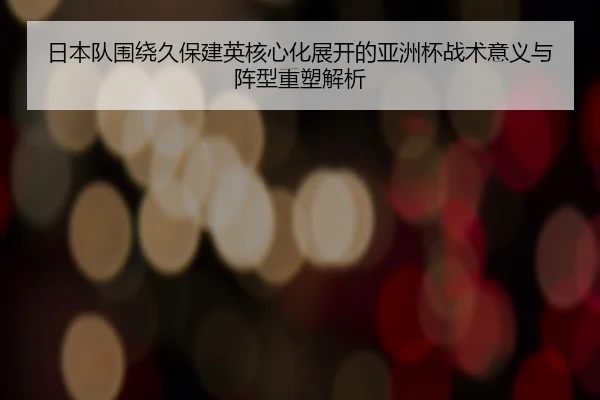 日本队围绕久保建英核心化展开的亚洲杯战术意义与阵型重塑解析