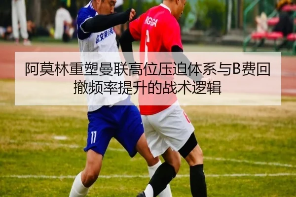 阿莫林重塑曼联高位压迫体系与B费回撤频率提升的战术逻辑