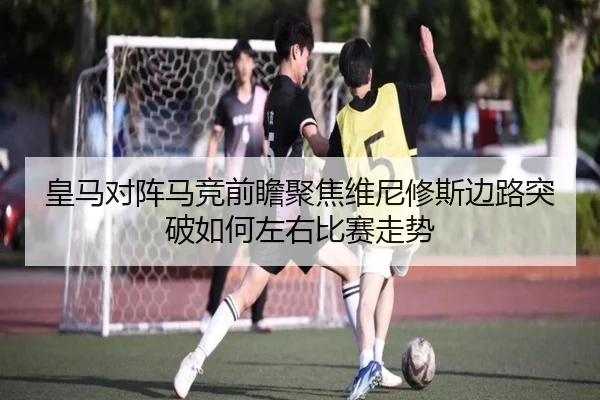 皇马对阵马竞前瞻聚焦维尼修斯边路突破如何左右比赛走势